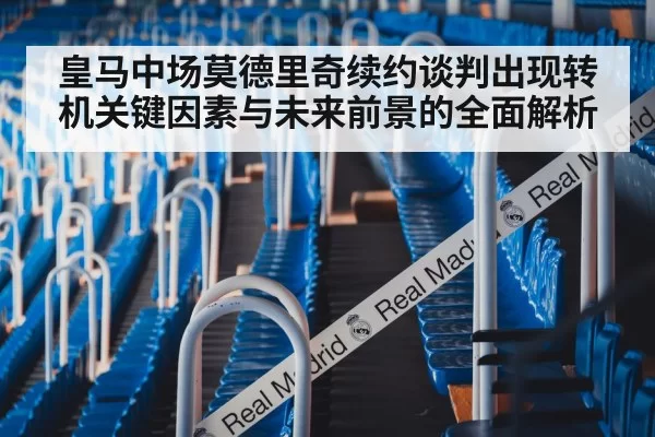 皇马中场莫德里奇续约谈判出现转机关键因素与未来前景的全面解析