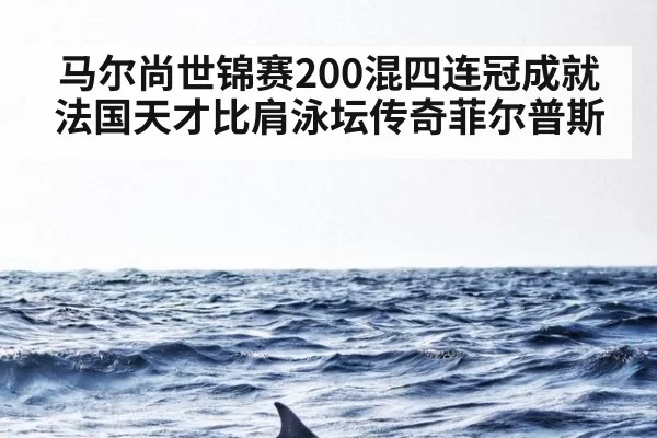 马尔尚世锦赛200混四连冠成就法国天才比肩泳坛传奇菲尔普斯